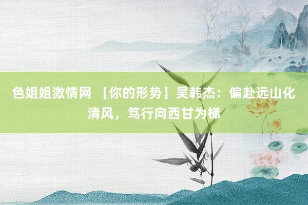 色姐姐激情网 【你的形势】吴韩杰：偏赴远山化清风，笃行向西甘为梯