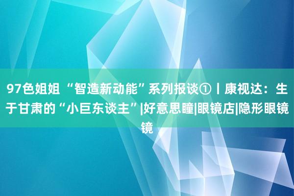 97色姐姐 “智造新动能”系列报谈①丨康视达：生于甘肃的“小巨东谈主”|好意思瞳|眼镜店|隐形眼镜