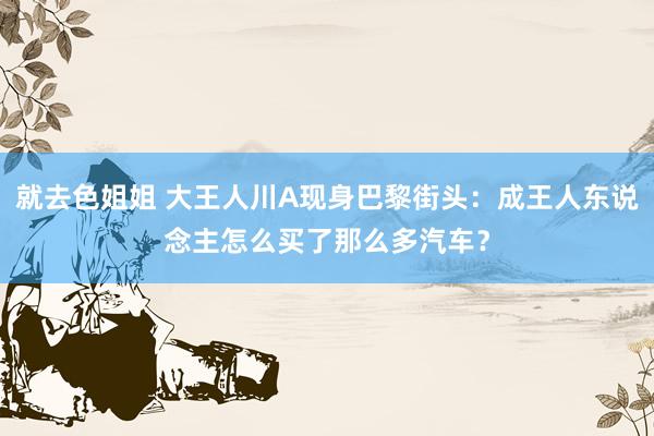 就去色姐姐 大王人川A现身巴黎街头：成王人东说念主怎么买了那么多汽车？