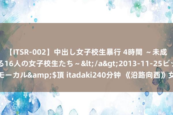 【ITSR-002】中出し女子校生暴行 4時間 ～未成熟なカラダを弄ばれる16人の女子校生たち～</a>2013-11-25ビッグモーカル&$頂 itadaki240分钟 《沿路向西》女主王李丹妮绝好意思写照