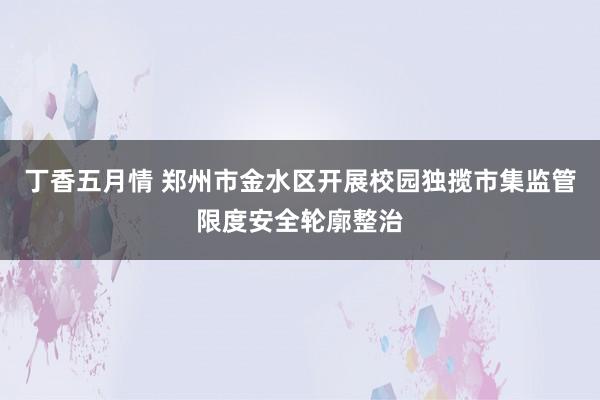 丁香五月情 郑州市金水区开展校园独揽市集监管限度安全轮廓整治