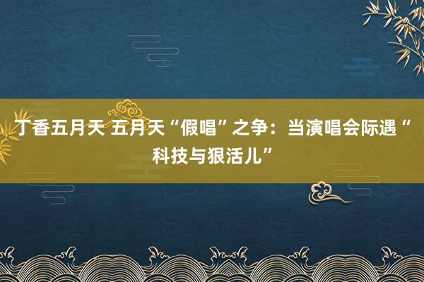 丁香五月天 五月天“假唱”之争：当演唱会际遇“科技与狠活儿”