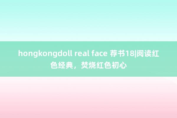 hongkongdoll real face 荐书18|阅读红色经典，焚烧红色初心