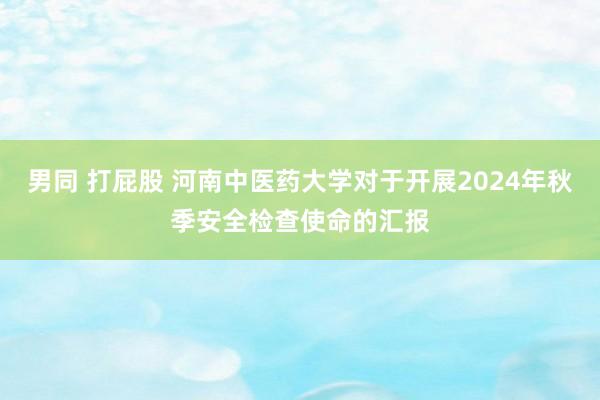 男同 打屁股 河南中医药大学对于开展2024年秋季安全检查使命的汇报