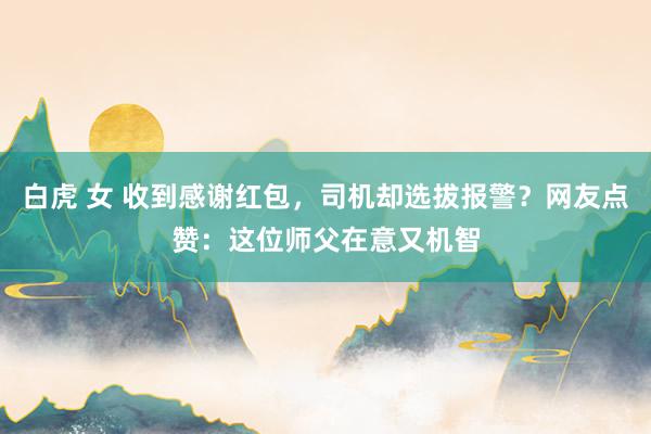 白虎 女 收到感谢红包，司机却选拔报警？网友点赞：这位师父在意又机智