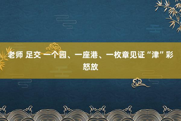 老师 足交 一个园、一座港、一枚章见证“津”彩怒放