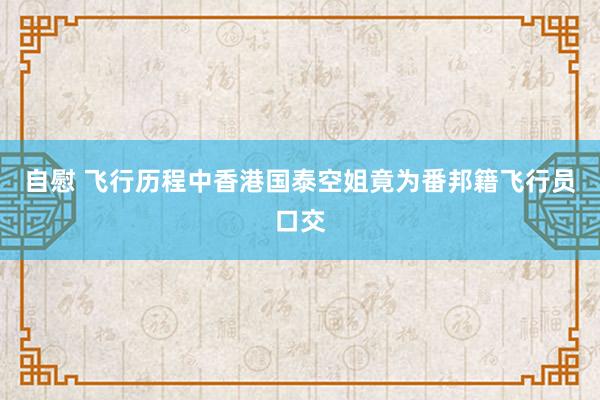 自慰 飞行历程中香港国泰空姐竟为番邦籍飞行员口交