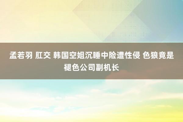 孟若羽 肛交 韩国空姐沉睡中险遭性侵 色狼竟是褪色公司副机长