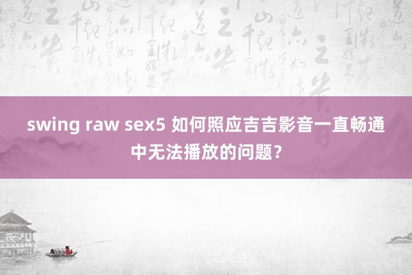 swing raw sex5 如何照应吉吉影音一直畅通中无法播放的问题？