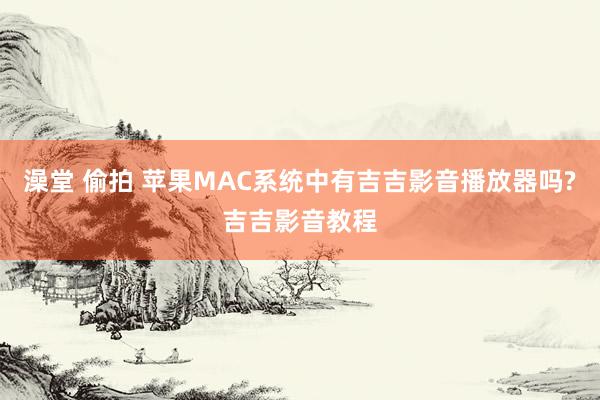 澡堂 偷拍 苹果MAC系统中有吉吉影音播放器吗?吉吉影音教程