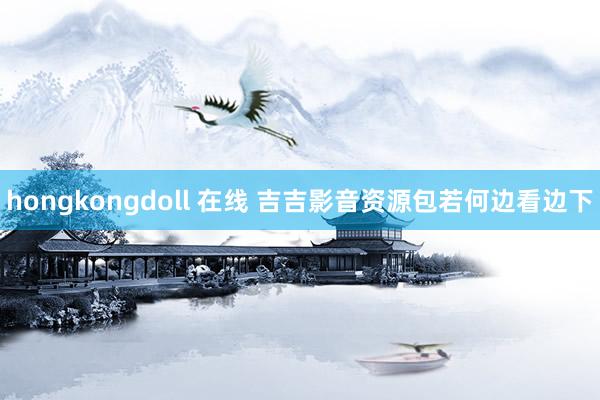 hongkongdoll 在线 吉吉影音资源包若何边看边下