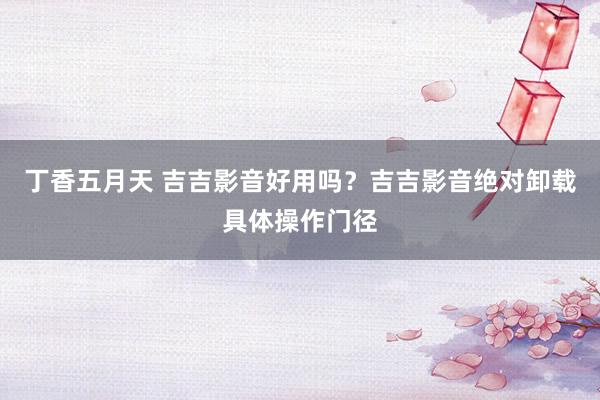 丁香五月天 吉吉影音好用吗？吉吉影音绝对卸载具体操作门径