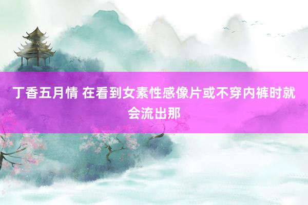 丁香五月情 在看到女素性感像片或不穿内裤时就会流出那