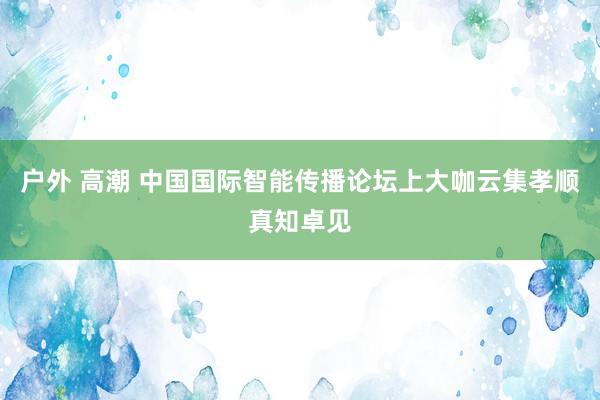 户外 高潮 中国国际智能传播论坛上大咖云集孝顺真知卓见