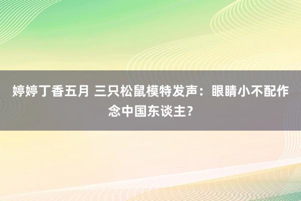 婷婷丁香五月 三只松鼠模特发声：眼睛小不配作念中国东谈主？