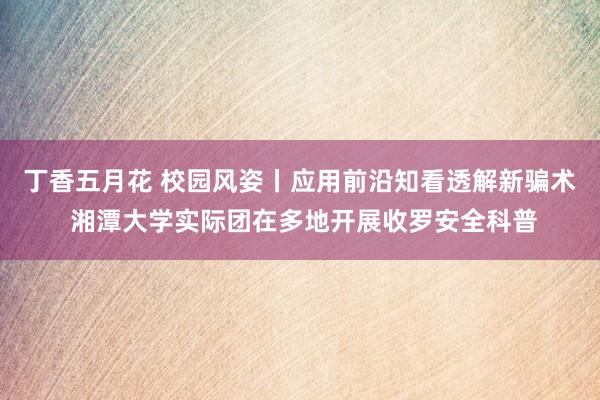 丁香五月花 校园风姿丨应用前沿知看透解新骗术 湘潭大学实际团在多地开展收罗安全科普