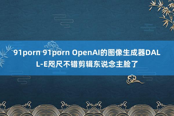 91porn 91porn OpenAI的图像生成器DALL-E咫尺不错剪辑东说念主脸了