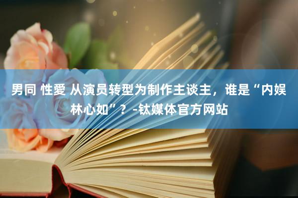 男同 性愛 从演员转型为制作主谈主，谁是“内娱林心如”？-钛媒体官方网站