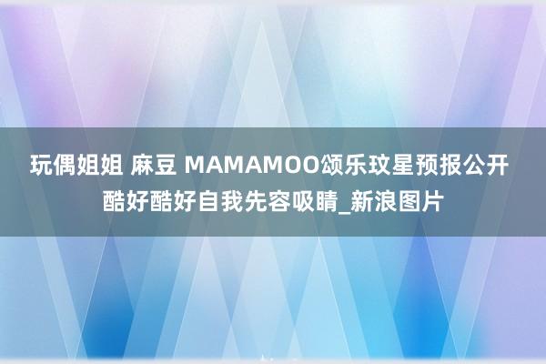 玩偶姐姐 麻豆 MAMAMOO颂乐玟星预报公开 酷好酷好自我先容吸睛_新浪图片