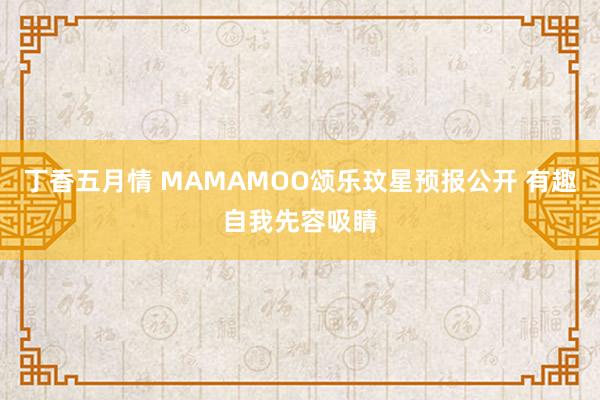 丁香五月情 MAMAMOO颂乐玟星预报公开 有趣自我先容吸睛