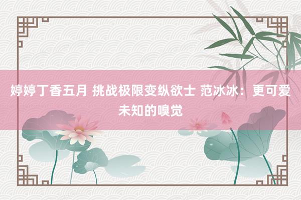 婷婷丁香五月 挑战极限变纵欲士 范冰冰：更可爱未知的嗅觉