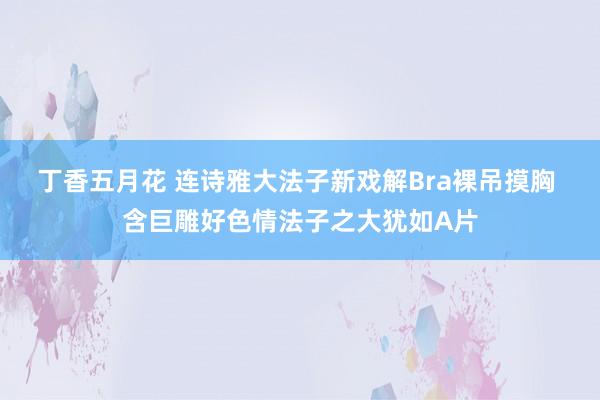 丁香五月花 连诗雅大法子新戏解Bra裸吊摸胸 含巨雕好色情法子之大犹如A片