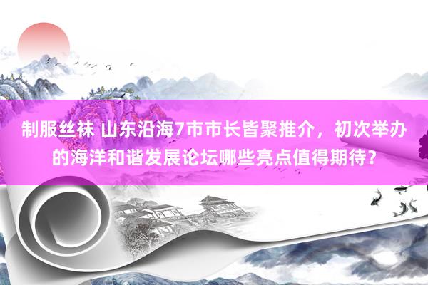 制服丝袜 山东沿海7市市长皆聚推介，初次举办的海洋和谐发展论坛哪些亮点值得期待？