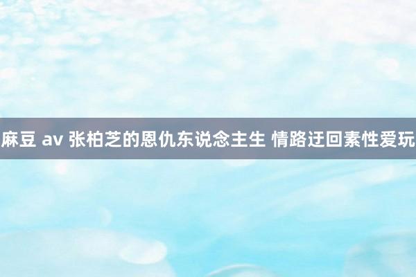 麻豆 av 张柏芝的恩仇东说念主生 情路迂回素性爱玩