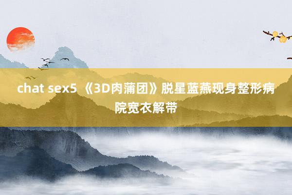 chat sex5 《3D肉蒲团》脱星蓝燕现身整形病院宽衣解带