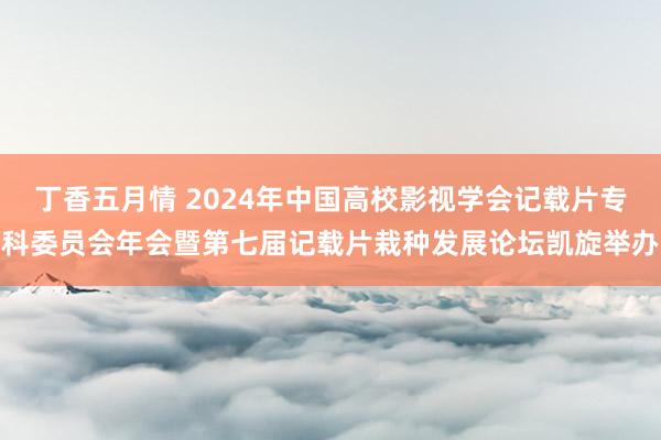 丁香五月情 2024年中国高校影视学会记载片专科委员会年会暨第七届记载片栽种发展论坛凯旋举办