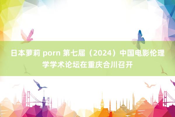 日本萝莉 porn 第七届（2024）中国电影伦理学学术论坛在重庆合川召开