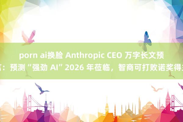 porn ai换脸 Anthropic CEO 万字长文预言：预测“强劲 AI”2026 年莅临，智商可打败诺奖得主