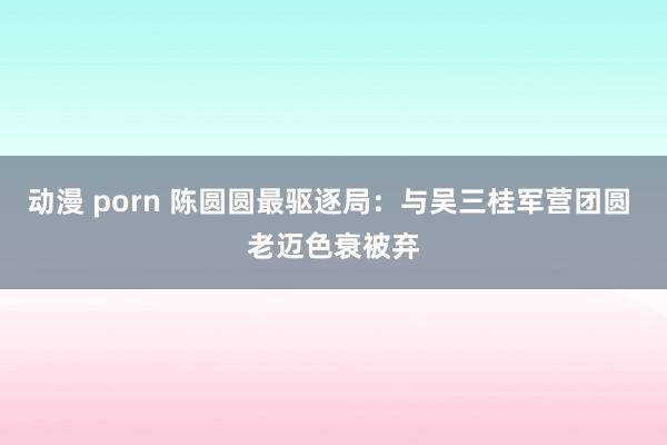 动漫 porn 陈圆圆最驱逐局：与吴三桂军营团圆 老迈色衰被弃