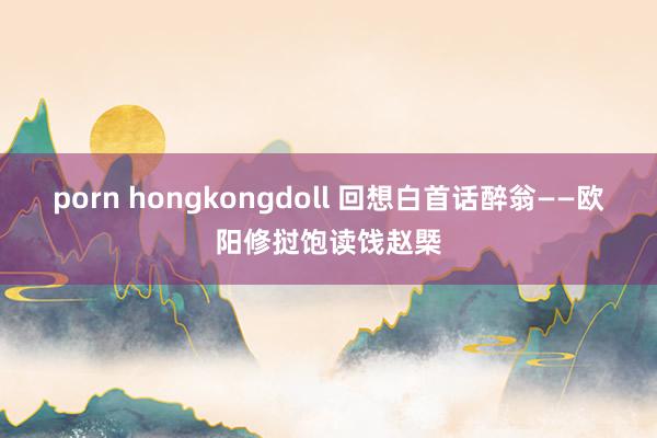 porn hongkongdoll 回想白首话醉翁——欧阳修挝饱读饯赵槩