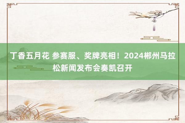 丁香五月花 参赛服、奖牌亮相！2024郴州马拉松新闻发布会奏凯召开