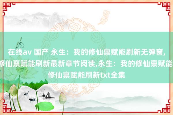 在线av 国产 永生：我的修仙禀赋能刷新无弹窗，永生：我的修仙禀赋能刷新最新章节阅读，永生：我的修仙禀赋能刷新txt全集