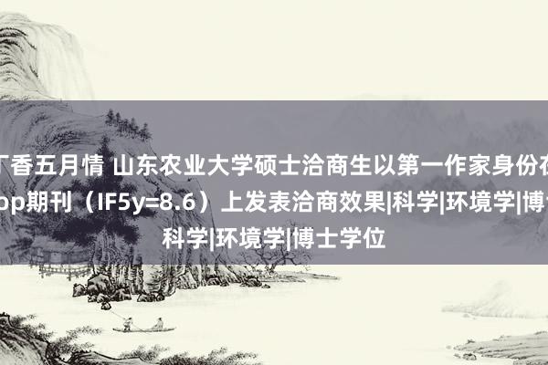 丁香五月情 山东农业大学硕士洽商生以第一作家身份在一区Top期刊（IF5y=8.6）上发表洽商效果|科学|环境学|博士学位