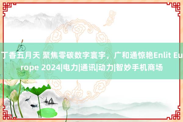 丁香五月天 聚焦零碳数字寰宇，广和通惊艳Enlit Europe 2024|电力|通讯|动力|智妙手机商场