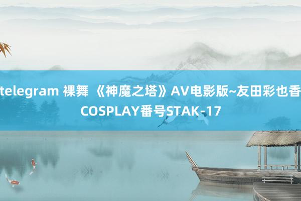 telegram 裸舞 《神魔之塔》AV电影版~友田彩也香COSPLAY番号STAK-17