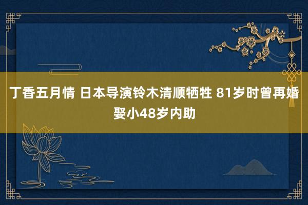 丁香五月情 日本导演铃木清顺牺牲 81岁时曾再婚娶小48岁内助