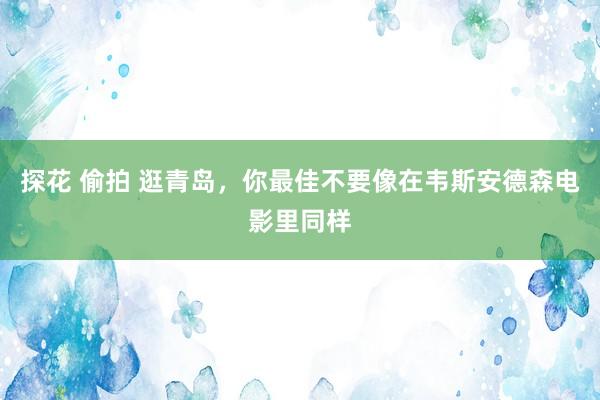 探花 偷拍 逛青岛，你最佳不要像在韦斯安德森电影里同样