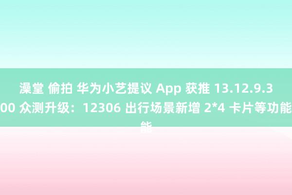 澡堂 偷拍 华为小艺提议 App 获推 13.12.9.300 众测升级：12306 出行场景新增 2*4 卡片等功能