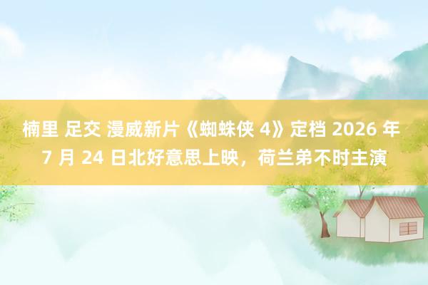 楠里 足交 漫威新片《蜘蛛侠 4》定档 2026 年 7 月 24 日北好意思上映，荷兰弟不时主演