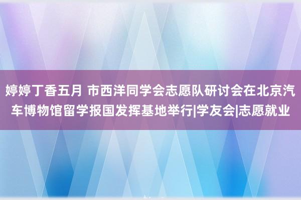 婷婷丁香五月 市西洋同学会志愿队研讨会在北京汽车博物馆留学报国发挥基地举行|学友会|志愿就业