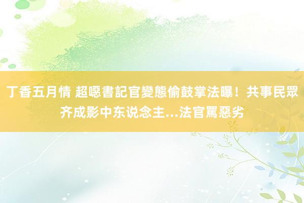 丁香五月情 超噁書記官變態偷鼓掌法曝！　共事民眾齐成影中东说念主...法官罵惡劣