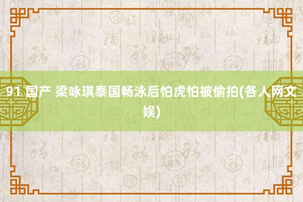 91 国产 梁咏琪泰国畅泳后怕虎怕被偷拍(各人网文娱)