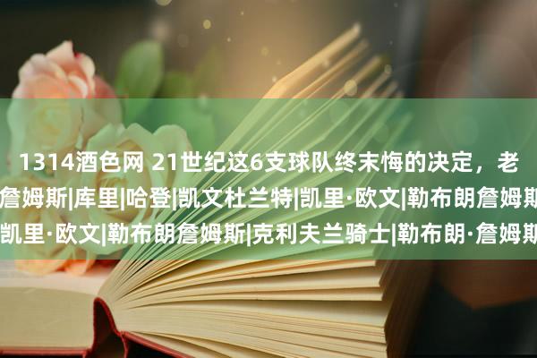 1314酒色网 21世纪这6支球队终末悔的决定，老鹰噬脐无及，骑士逼走詹姆斯|库里|哈登|凯文杜兰特|凯里·欧文|勒布朗詹姆斯|克利夫兰骑士|勒布朗·詹姆斯