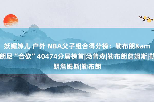 妖媚婷儿 户外 NBA父子组合得分榜：勒布朗&布朗尼“合砍”40474分居榜首|汤普森|勒布朗詹姆斯|勒布朗