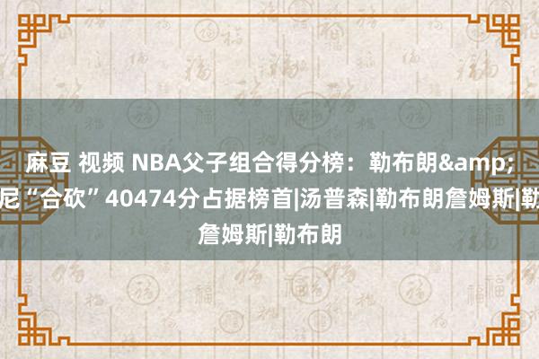 麻豆 视频 NBA父子组合得分榜：勒布朗&布朗尼“合砍”40474分占据榜首|汤普森|勒布朗詹姆斯|勒布朗