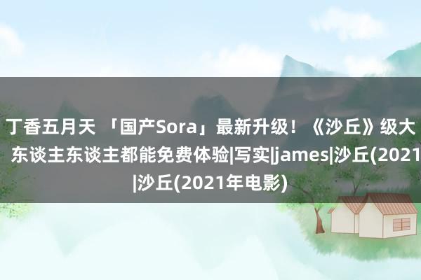 丁香五月天 「国产Sora」最新升级！《沙丘》级大片视效，东谈主东谈主都能免费体验|写实|james|沙丘(2021年电影)